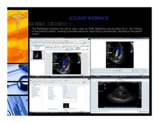 iCLOUD WEBPACS
The Radiologist accesses the site to view x-rays as CINE Slideshow and provides his or her findings
on the patient's exams, creating a printable electronic report that is permanently attached to the patient
record.
 