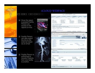iCLOUD WEBPACS

Once the report
is posted Facility
Person can
access to the
reports on-line.




Facility Person
can also export
the link to the
external viewer
as an email.




Facility Person is
authorized to
transfer Patients
from one facility
to another.
 