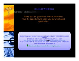 iCLOUD WEBPACS

     Thank you for your time! We are pleased to
   have the opportunity to show you our web-based
                     application!




________________________________________________________________________________
Medical Equipment, Surgical Instruments & Supplies, iCLOUD WEBPACS, Biomedical
                                      Service
            CARIBBEAN | CENTRAL & SOUTH AMERICA| CANADA | USA
      www.7oceanz.com | info@7oceanz.com | msn: oceanzwebpacs@live.com
Caribbean: 592.668.7947 | CAN: 647.955.6718 | USA: 817.400.6403 | TOLL: 877.880.3553
                       | FAX: 866.891.2953 | OCEANZ.SKYPE

              Please consider the environment before printing these slides
________________________________________________________________________________
 