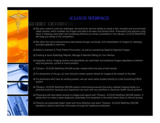 iCLOUD WEBPACS
We saw a need to unite the radiologist, the technician and the facility to create a fast, versatile and economically
viable solution, which enables the images and data to be seen and stored online. Automation has become a key
factor in keeping costs down and increasing efficiency to remain competitive in the industry. iCLOUD WebPACS
will keep you ahead of the competition.

We offers the most comprehensive web-based storage, exchange, and interpretation of images for radiology
providers globally in real time.

Ability to maintain & Track Patient Information as well as maintaining Digital & Digitized Images.

Creating & Issue Radiology Reports, Manage & Maintain Billing for Your Service

Hospitals, clinics, imaging centers and specialists can administer and distribute images regardless of whether
they are previous, current or future vendors.

7Oceanz iCLOUD WebPacs DICOM sender module offers the best of both worlds:

For physicians on the go, our zero foot print viewer system allows for images to be viewed on the web.

For physicians who have an existing system, we can send native studies directly to a fully functioning PACS
system.

7Oceanz iCLOUD WebPacs DICOM system conformance ensures that every medical imaging facility is a
potential customer, because your equipment can work with any workflow or electronic health record systems.

Physicians will have better access to images and reports with 7Oceanz iCLOUD WebPacs DICOM system. It
allows them to make a faster diagnosis, potentially from anywhere in the world where there is internet access.

Patients can potentially obtain faster and more effective care when 7Oceanz iCLOUD WebPacs DICOM
standard is used to send their information through the healthcare enterprise.
 