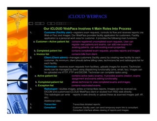 iCLOUD WEBPACS
             Our iCLOUD WebPacs Involves 4 Main Roles Into Process
1.            Customer (Facility user)—registers exam requests, controls its flow and receives reports (via
              Web or Fax) and images. Our WebPacs provides facility application for customers. Facility
              application is a personal work area for customer, it provides the following main functions:
   a. Customer—Active patient list contains registered uncompleted exam requests. User can
                                         register new patients and exams, can add new exams for
                                         existing patients, can edit existing exam properties;
    b. Completed patient list            contains completed exam requests, provides reports and images;
    c. Invoice list                      contains bills from client.
2.            Client (Client admin)—manages customers (facility users) by creating new facility for each
              customer. As minimum, client should define billing rules, technicians list and radiologists list for
              each facility.
3.            Technician—receives exam requests from facilities, uploads images for exams. Technician
              works can be managed by client using dispatching functionality (sms, email, fax). Images can
              be uploaded via HTTP, FTP and DICOM. Technician can complete tasks using:
    a. Active patient list               contains active tasks (exams). It provides exams creation, exams
                                         assignment and exams editing functionality;
     b. Completed patient list           allows technician to view completed exams and images;
     c. Exception list                   contains reactivated exams.
4.            Radiologist—studies images, writes or transcribes reports. Images can be received via
              DICOM and customized iCLOUD WebPacs client or studied from RSO web directly.
              The radiologist can write reports in web directly or upload these as scanned images (pdf, tiff,
              etc).
              Additional roles:
1.            Transcriber                 Transcribes dictated reports;
2.            Consultant                   Customer (facility user) can send temporary exam link to consultant.
                                           Consultant interface allows viewing of reports and images.
 