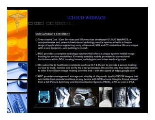 iCLOUD WEBPACS

OUR CAPABILITY STATEMENT

 Texas based Cad / Cam Services and 7Oceanz has developed iCLOUD WebPACS, a
 comprehensive and powerful web-based radiology service reinforced with a diverse
 range of applications supporting x-ray, ultrasound, MRI and CT modalities. We are unique
 with a zero footprint – and nothing to install.

 RSO provides a complete radiology solution that offers a unique system medial image
 hosting for various modalities. Currently used by mobile providers to correctional
 institutions within DOJ, nursing homes, radiologists and other medical groups.

 We subscribe to healthcare standards such as HL7 & Dicom to provide a secure hosting
 service to track, monitor and verify the x-ray processes. We are the only true web service
 to offer X-ray Dicom image hosting over the web – with the speed of maps.google.com

 RSO provides management, storage and display of diagnostic quality DICOM images that
 are visible from remote locations on any device with WEB access. Imagine X-rays viewed
 from a full Picture Archiving and Communication System (PACS), a PC, or even a PDA.
 