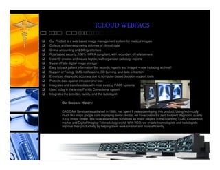 iCLOUD WEBPACS
Our Product is a web based image management system for medical images
Collects and stores growing volumes of clinical data
Online accounting and billing interface
Role based security, 100% HIPPA compliant, with redundant off-site servers
Instantly creates and issues legible, well-organized radiology reports
9 year off site digital image storage
Easy to track patient information like records, reports and images – now including archival!
Support of Faxing, SMS notifications, CD burning, and data extraction
Enhanced diagnostic accuracy due to computer-based decision-support tools
Protects data against intrusion and loss
Integrates and transfers data with most existing PACS systems
Used today in the entire Florida Correctional system
Integrates the provider, facility, and the radiologist.

         Our Success History:

         CAD/CAM Services established in 1986, has spent 9 years developing this product. Using technically
         much like maps.google.com displaying aerial photos, we have created a zero footprint diagnostic quality
         X-ray image viewer. We have established ourselves as major players in the Scanning / CAD Conversion
         market and Digital Imaging Teleradiology world. With RSO, we enable technologists and radiologists
         improve their productivity by helping them work smarter and more efficiently.
 
