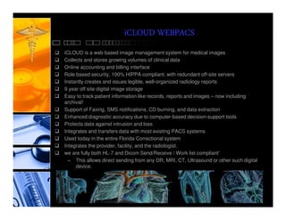 iCLOUD WEBPACS
iCLOUD is a web based image management system for medical images
Collects and stores growing volumes of clinical data
Online accounting and billing interface
Role based security, 100% HIPPA compliant, with redundant off-site servers
Instantly creates and issues legible, well-organized radiology reports
9 year off site digital image storage
Easy to track patient information like records, reports and images – now including
archival!
Support of Faxing, SMS notifications, CD burning, and data extraction
Enhanced diagnostic accuracy due to computer-based decision-support tools
Protects data against intrusion and loss
Integrates and transfers data with most existing PACS systems
Used today in the entire Florida Correctional system
Integrates the provider, facility, and the radiologist.
we are fully both HL-7 and Dicom Send/Receive / Work list compliant’
  – This allows direct sending from any DR, MRI, CT, Ultrasound or other such digital
     device.
 