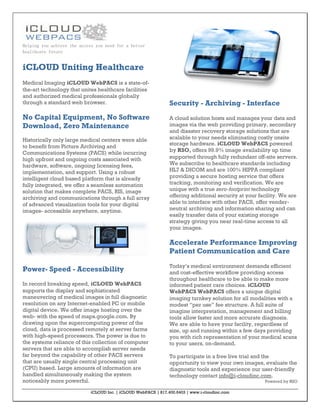 Helping you achieve the access you need for a better
healthcare future


iCLOUD Uniting Healthcare
Medical Imaging iCLOUD WebPACS is a state-of-
the-art technology that unites healthcare facilities
and authorized medical professionals globally
through a standard web browser.                                 Security - Archiving - Interface
No Capital Equipment, No Software                               A cloud solution hosts and manages your data and
Download, Zero Maintenance                                      images via the web providing primary, secondary
                                                                and disaster recovery storage solutions that are
Historically only large medical centers were able               scalable to your needs eliminating costly onsite
                                                                storage hardware. iCLOUD WebPACS powered
to benefit from Picture Archiving and
Communications Systems (PACS) while incurring                   by RSO, offers 99.9% image availability up time
high upfront and ongoing costs associated with                  supported through fully redundant off-site servers.
hardware, software, ongoing licensing fees,                     We subscribe to healthcare standards including
implementation, and support. Using a robust                     HL7 & DICOM and are 100% HIPPA compliant
intelligent cloud based platform that is already                providing a secure hosting service that offers
fully integrated, we offer a seamless automation                tracking, monitoring and verification. We are
solution that makes complete PACS, RIS, image                   unique with a true zero-footprint technology
archiving and communications through a full array               offering additional security at your facility. We are
of advanced visualization tools for your digital                able to interface with other PACS, offer vender-
images- accessible anywhere, anytime.                           neutral archiving and information sharing and can
                                                                easily transfer data of your existing storage
                                                                strategy giving you near real-time access to all
                                                                your images.

                                                                Accelerate Performance Improving
                                                                Patient Communication and Care
                                                                Today’s medical environment demands efficient
Power- Speed - Accessibility                                    and cost-effective workflow providing access
                                                                throughout healthcare to be able to make more
In record breaking speed, iCLOUD WebPACS                        informed patient care choices. iCLOUD
supports the display and sophisticated                          WebPACS WebPACS offers a unique digital
maneuvering of medical images in full diagnostic                imaging turnkey solution for all modalities with a
resolution on any Internet-enabled PC or mobile                 modest “per use” fee structure. A full suite of
digital device. We offer image hosting over the                 imagine interpretation, management and billing
web- with the speed of maps.google.com. By                      tools allow faster and more accurate diagnosis.
drawing upon the supercomputing power of the                    We are able to have your facility, regardless of
cloud, data is processed remotely at server farms               size, up and running within a few days providing
with high-speed processors. The power is due to                 you with rich representation of your medical scans
the systems reliance of this collection of computer             to your users, on-demand.
servers that are able to accomplish server needs
far beyond the capability of other PACS servers                 To participate in a free live trial and the
that are usually single central processing unit                 opportunity to view your own images, evaluate the
(CPU) based. Large amounts of information are                   diagnostic tools and experience our user-friendly
handled simultaneously making the system                        technology contact info@i-cloudinc.com.
noticeably more powerful.                                                                              Powered by RSO

                            iCLOUD Inc. | iCLOUD WebPACS | 817.400.6403 | www.i-cloudinc.com
 