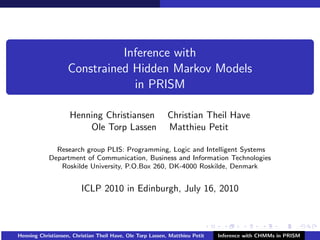 Inference with
                    Constrained Hidden Markov Models
                                in PRISM

                    Henning Christiansen                    Christian Theil Have
                        Ole Torp Lassen                     Matthieu Petit

              Research group PLIS: Programming, Logic and Intelligent Systems
            Department of Communication, Business and Information Technologies
               Roskilde University, P.O.Box 260, DK-4000 Roskilde, Denmark


                         ICLP 2010 in Edinburgh, July 16, 2010



Henning Christiansen, Christian Theil Have, Ole Torp Lassen, Matthieu Petit   Inference with CHMMs in PRISM
 