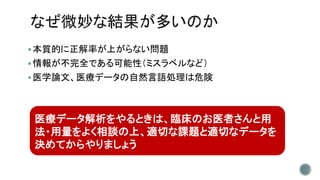 本質的に正解率が上がらない問題
情報が不完全である可能性（ミスラベルなど）
医学論文、医療データの自然言語処理は危険
医療データ解析をやるときは、臨床のお医者さんと用
法・用量をよく相談の上、適切な課題と適切なデータを
決めてからやりましょう
 