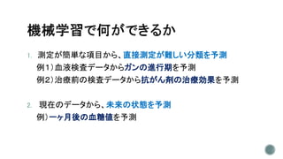 1. 測定が簡単な項目から、直接測定が難しい分類を予測
例１）血液検査データからガンの進行期を予測
例２）治療前の検査データから抗がん剤の治療効果を予測
2. 現在のデータから、未来の状態を予測
例）一ヶ月後の血糖値を予測
 