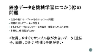  次元の割にサンプルが少ない（p >> n 問題）
 問題に対してデータが不完全
 そもそもデータがない（データの取得・構築からやる必要性）
 多様性、個別性が大きい
⇨取得しやすくてサンプル数が大きいデータ（遺伝
子、画像、カルテ）を使う事例が多い
 
