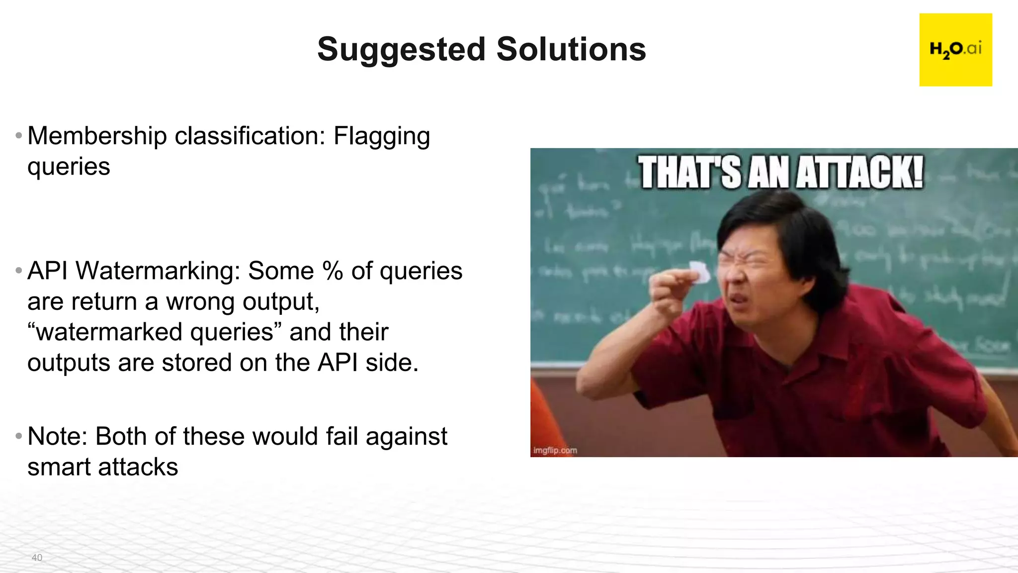 40
• Membership classification: Flagging
queries
• API Watermarking: Some % of queries
are return a wrong output,
“watermarked queries” and their
outputs are stored on the API side.
• Note: Both of these would fail against
smart attacks
Suggested Solutions
 