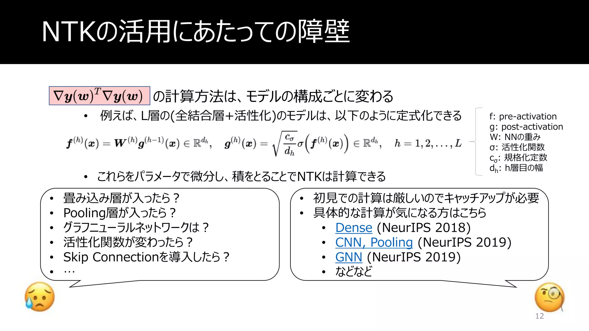 NTKの活用にあたっての障壁
の計算方法は、モデルの構成ごとに変わる
• 例えば、L層の(全結合層+活性化)のモデルは、以下のように定式化できる
• これらをパラメータで微分し、積をとることでNTKは計算できる
f: pre-activation
g: post-activation
W: NNの重み
σ: 活性化関数
cσ: 規格化定数
dh: h層目の幅
• 畳み込み層が入ったら？
• Pooling層が入ったら？
• グラフニューラルネットワークは？
• 活性化関数が変わったら？
• Skip Connectionを導入したら？
• …
• 初見での計算は厳しいのでキャッチアップが必要
• 具体的な計算が気になる方はこちら
• Dense (NeurIPS 2018)
• CNN, Pooling (NeurIPS 2019)
• GNN (NeurIPS 2019)
• などなど
12
 