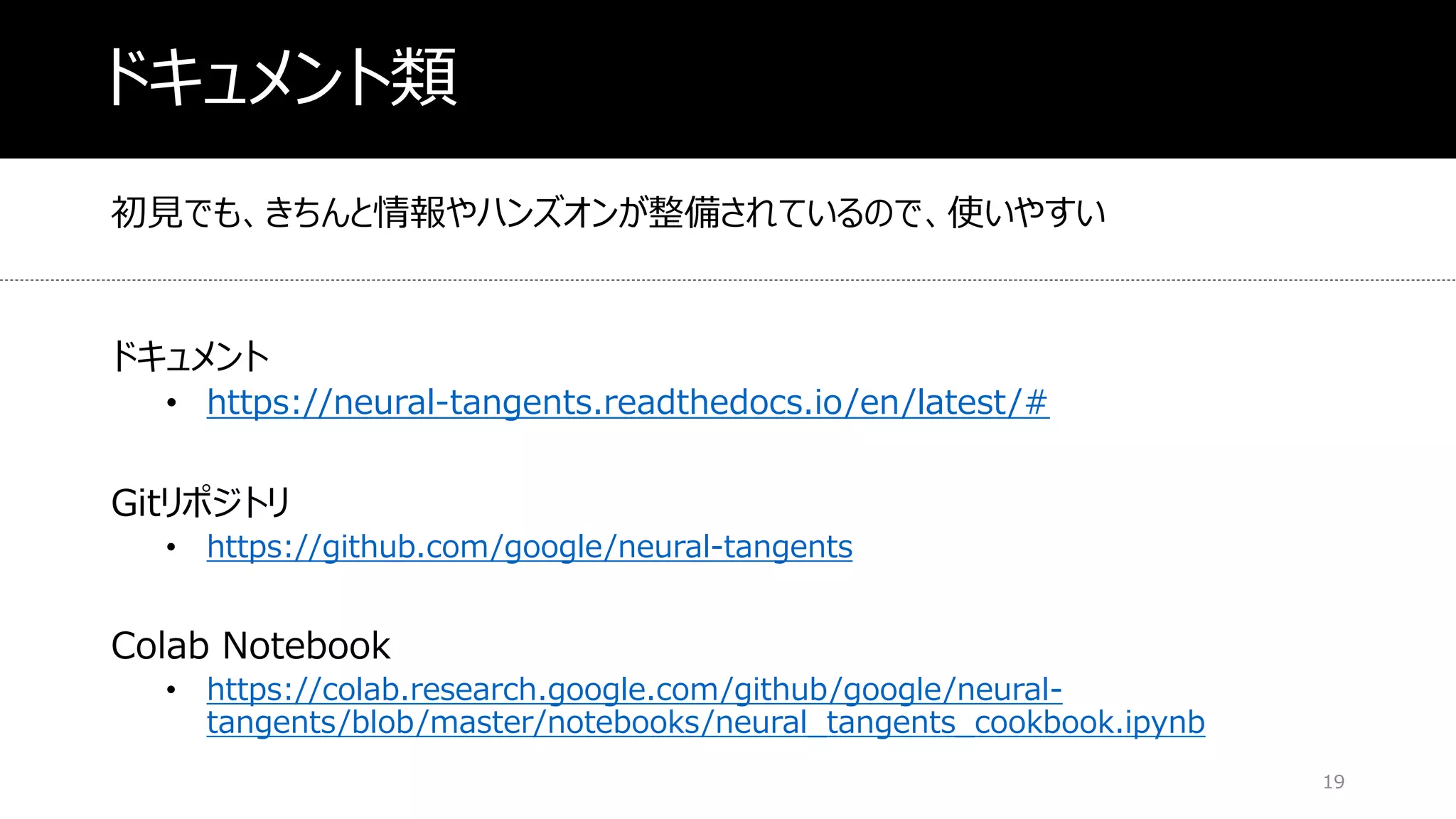 ドキュメント類
初見でも、きちんと情報やハンズオンが整備されているので、使いやすい
ドキュメント
• https://neural-tangents.readthedocs.io/en/latest/#
Gitリポジトリ
• https://github.com/google/neural-tangents
Colab Notebook
• https://colab.research.google.com/github/google/neural-
tangents/blob/master/notebooks/neural_tangents_cookbook.ipynb
19
 