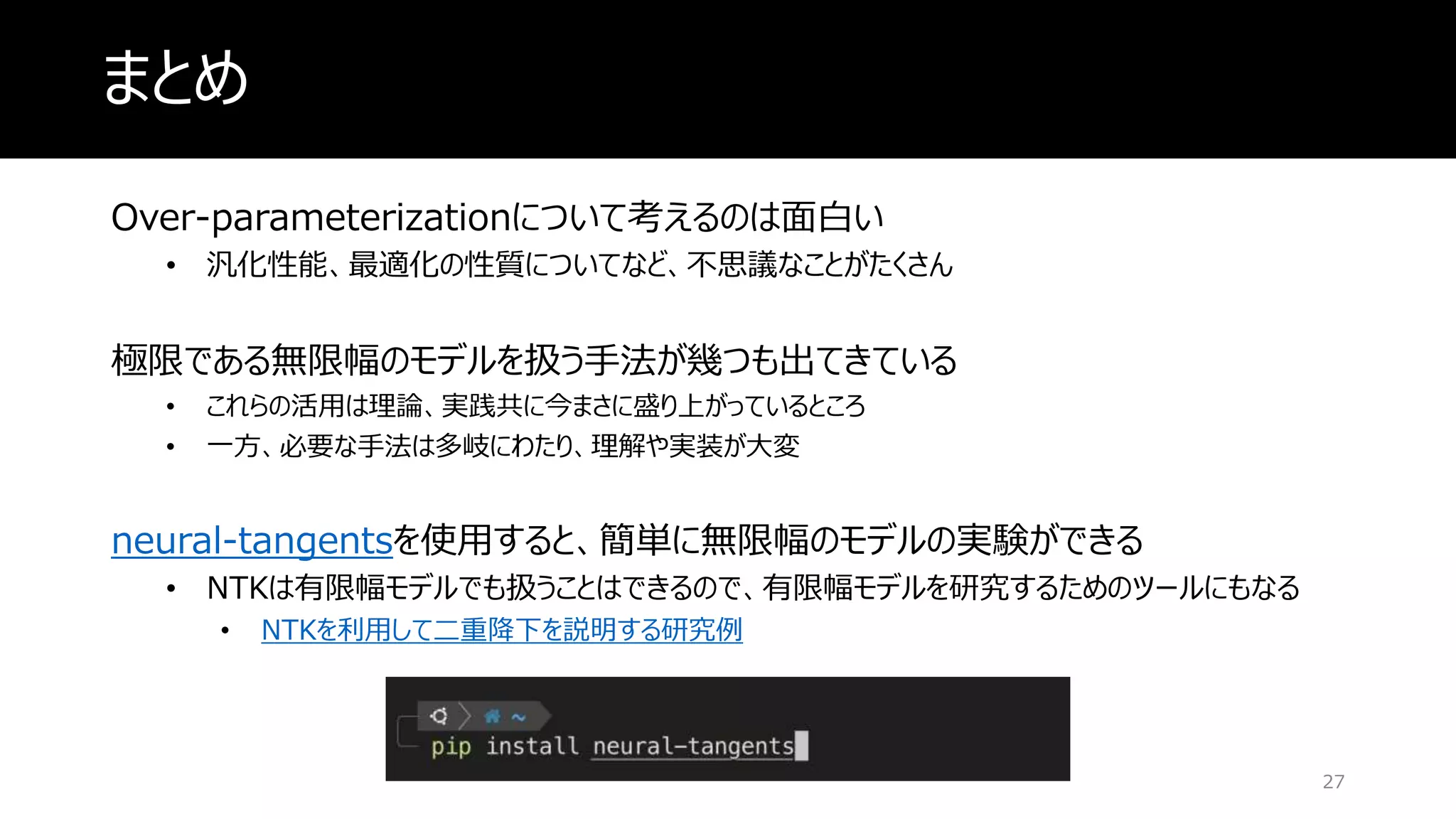 まとめ
Over-parameterizationについて考えるのは面白い
• 汎化性能、最適化の性質についてなど、不思議なことがたくさん
極限である無限幅のモデルを扱う手法が幾つも出てきている
• これらの活用は理論、実践共に今まさに盛り上がっているところ
• 一方、必要な手法は多岐にわたり、理解や実装が大変
neural-tangentsを使用すると、簡単に無限幅のモデルの実験ができる
• NTKは有限幅モデルでも扱うことはできるので、有限幅モデルを研究するためのツールにもなる
• NTKを利用して二重降下を説明する研究例
27
 