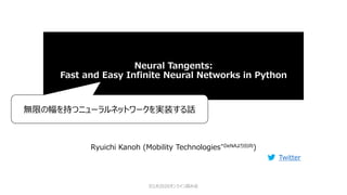 Neural Tangents:
Fast and Easy Infinite Neural Networks in Python
Ryuichi Kanoh (Mobility Technologies*DeNAより出向)
Twitter
ICLR2020オンライン読み会
無限の幅を持つニューラルネットワークを実装する話
 