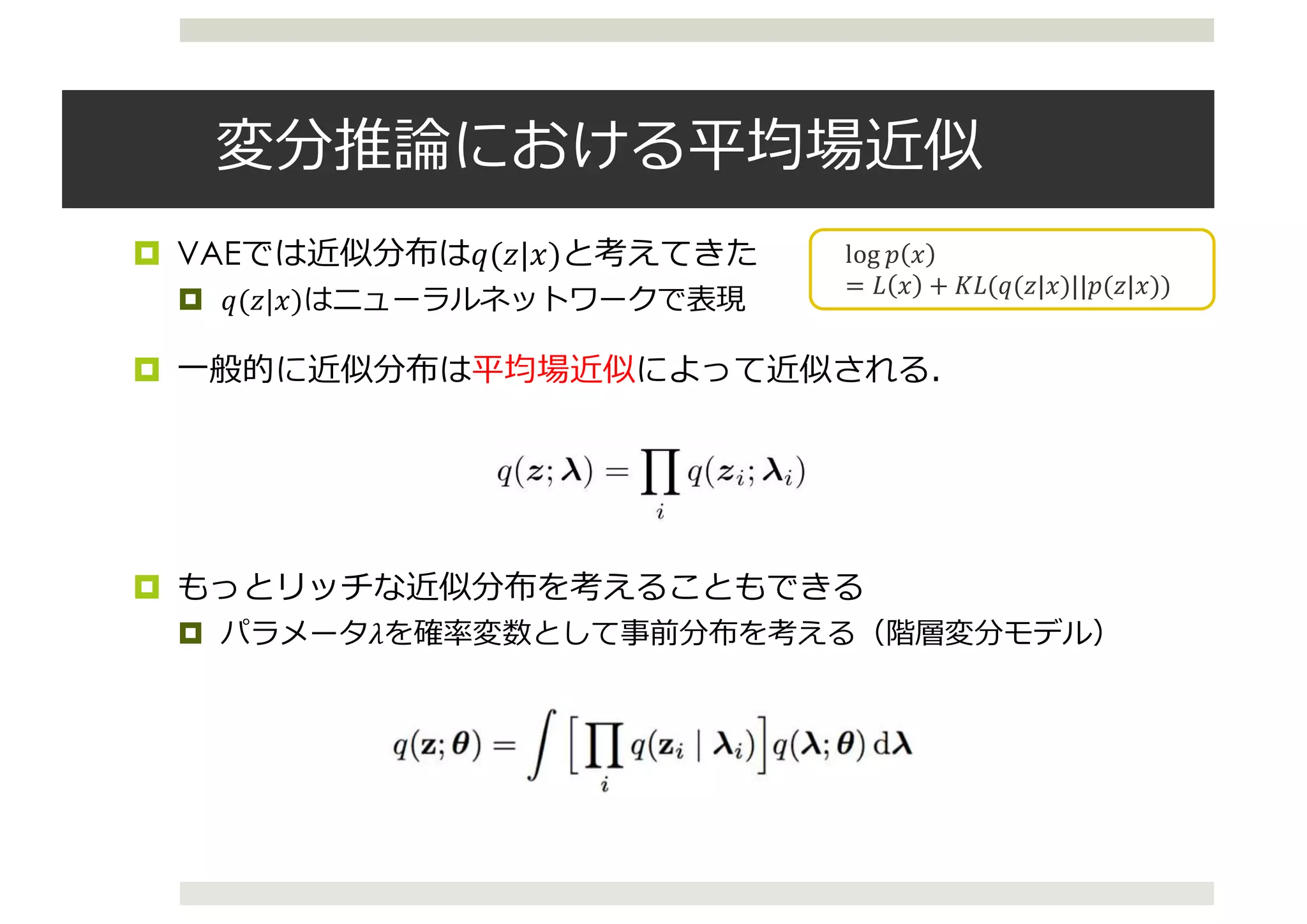 変分推論における平均場近似
¤ VAEでは近似分布は𝑞(𝑧|𝑥)と考えてきた
¤ 𝑞(𝑧|𝑥)はニューラルネットワークで表現
¤ ⼀般的に近似分布は平均場近似によって近似される．
¤ もっとリッチな近似分布を考えることもできる
¤ パラメータ𝜆を確率変数として事前分布を考える（階層変分モデル）
log	𝑝 𝑥
= 𝐿 𝑥 + 𝐾𝐿(𝑞(𝑧|𝑥)||𝑝(𝑧|𝑥))
4
Variational Models
• We want to compute posterior p(z|x) (z: latent variables, x: data)
• Variational inference seeks to minimize  
for a family q(z; )
KL(q(z; )||p(z|x))
• Maximizing evidence lower bound (ELBO)
log p(x) Eq(z; )[log p(x|z)] KL(q(z; )||p(z))
• (Common) Mean-ﬁeld distribution q(z; ) =
Y
i
q(zi; i)
• Hierarchical variational models
• (Newer) Interpret the family as a variational model for posterior
latent variables z (introducing new latent variables)[1]
Lawrence, N. (2000). Variational Inference in Probabilistic Models. PhD thesis.
 