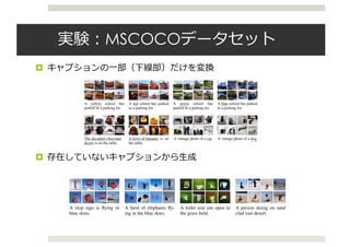 実験：MSCOCOデータセット
¤ キャプションの⼀部（下線部）だけを変換
¤ 存在していないキャプションから⽣成
Published as a conference paper at ICLR 2016
A yellow school bus
parked in a parking lot.
A red school bus parked
in a parking lot.
A green school bus
parked in a parking lot.
A blue school bus parked
in a parking lot.
The decadent chocolate
desert is on the table.
A bowl of bananas is on
the table.
A vintage photo of a cat. A vintage photo of a dog.
Figure 3: Top: Examples of changing the color while keeping the caption ﬁxed. Bottom: Examples of changing
the object while keeping the caption ﬁxed. The shown images are the probabilities (cT ). Best viewed in
colour.
The expectation can be approximated by L Monte Carlo samples ˜z1:T from Q(Z1:T | y, x):
L ⇡
1
L
LX
l=1
"
log p(x | y, ˜zl
1:T )
TX
t=2
DKL Q(Zt | ˜zl
1:t 1, y, x) k P(Zt | ˜zl
1:t 1, y)
#
DKL (Q(Z1 | x) k P(Z1)) . (15)
The model can be trained using stochastic gradient descent. In all of our experiments, we used
only a single sample from Q(Z1:T | y, x) for parameter learning. Training details, hyperparameter
settings, and the overall model architecture are speciﬁed in Appendix B. The code is available at
https://github.com/emansim/text2image.
3.4 GENERATING IMAGES FROM CAPTIONS
During the image generation step, we discard the inference network and instead sample from the
prior distribution. Due to the blurriness of samples generated by the DRAW model, we perform an
additional post processing step where we use an adversarial network trained on residuals of a Lapla-
Published as a conference paper at ICLR 2016
A stop sign is ﬂying in
blue skies.
A herd of elephants ﬂy-
ing in the blue skies.
A toilet seat sits open in
the grass ﬁeld.
A person skiing on sand
clad vast desert.
Figure 1: Examples of generated images based on captions that describe novel scene compositions that are
highly unlikely to occur in real life. The captions describe a common object doing unusual things or set in a
strange location.
 