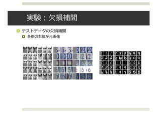 実験：⽋損補間
¤ テストデータの⽋損補間
¤ 各例の右端が元画像
ed as a conference paper at ICLR 2016
(a) (b) (c)
5: (a) The samples generated from VAE-DGP trained on the combination of Frey faces and
ces (Frey-Yale). (b) Imputation from the test set of Frey-Yale. (c) Imputation from the test
VHN. The gray color indicates the missing area. The 1st column shows the input images,
column show the imputed images and 3rd column shows the original full images.
KF1F1 , KU1U1 are the covariance matrices of F1 and U1 respectively, KF1U1 is the cross-
nce matrix between F1 and U1, and 1 = Tr(hKF1F1 iq(X1)), 1 = hKF1U1 iq(X1) and
⌦
K>
F1U1
KF1U1
↵
q(X )
, and ⇤1 = KU1U1
+ 1. This enables data-parallelism by dis-
Published as a conference paper at ICLR 2016
5.1 UNSUPERVISED LEARNING
Model MNIST
DBN 138±2
Stacked CAE 121 ± 1.6
Deep GSN 214 ± 1.1
Adversarial nets 225 ± 2
GMMN+AE 282 ± 2
VAE-DGP (5) 301.67
VAE-DGP (10-50) 674.86
VAE-DGP (5-20-50) 723.65
Table 1: Log-likelihood for the MNIST test
data with different models. The baselines are
DBN and Stacked CAE (Bengio et al., 2013),
Deep GSN (Bengio et al., 2014), Adversarial
nets (Goodfellow et al., 2014) and GMMN+AE
(Li et al., 2015).
Figure 6: Samples of imputation on the test
sets. The gray color indicates the missing
area. The 1st column shows the input im-
ages, the 2nd column show the imputed im-
ages and 3rd column shows the original full
images.
We ﬁrst apply to our model to the combination of Frey faces and Yale faces (Frey-Yale). The Frey
faces contains 1956 20 ⇥ 28 frames taken from a video clip. The Yale faces contains 2414 images,
which are resized to 20 ⇥ 28. We take the last 200 frames from the Frey faces and 300 images
randomly from Yale faces as the test set and use the rest for training. The intensity of the original
gray-scale images are normalized to [0, 1]. The applied VAE-DGP has two hidden layers (a 2D top
hidden layer and a 20D middle hidden layer). The exponentiated quadratic kernel is used for all the
layers with 100 inducing points. All the MLPs in the recognition model have two hidden layers with
 