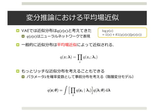 変分推論における平均場近似
¤ VAEでは近似分布は𝑞(𝑧|𝑥)と考えてきた
¤ 𝑞(𝑧|𝑥)はニューラルネットワークで表現
¤ ⼀般的に近似分布は平均場近似によって近似される．
¤ もっとリッチな近似分布を考えることもできる
¤ パラメータ𝜆を確率変数として事前分布を考える（階層変分モデル）
log	𝑝 𝑥
= 𝐿 𝑥 + 𝐾𝐿(𝑞(𝑧|𝑥)||𝑝(𝑧|𝑥))
4
Variational Models
• We want to compute posterior p(z|x) (z: latent variables, x: data)
• Variational inference seeks to minimize  
for a family q(z; )
KL(q(z; )||p(z|x))
• Maximizing evidence lower bound (ELBO)
log p(x) Eq(z; )[log p(x|z)] KL(q(z; )||p(z))
• (Common) Mean-ﬁeld distribution q(z; ) =
Y
i
q(zi; i)
• Hierarchical variational models
• (Newer) Interpret the family as a variational model for posterior
latent variables z (introducing new latent variables)[1]
Lawrence, N. (2000). Variational Inference in Probabilistic Models. PhD thesis.
 