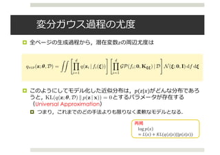 変分ガウス過程の尤度
¤ 全ページの⽣成過程から，潜在変数𝑧の周辺尤度は
¤ このようにしてモデル化した近似分布は，𝑝(𝑧|𝑥)がどんな分布であろ
うと， とするパラメータが存在する
（Universal Approximation）
¤ つまり，これまでのどの⼿法よりも限りなく柔軟なモデルとなる．
variational distribution. (This idea appears in a different context in Blei & Lafferty (2006).) The
VGP speciﬁes the following generative process for posterior latent variables z:
1. Draw latent input ⇠ 2 Rc
: ⇠ ⇠ N(0, I).
2. Draw non-linear mapping f : Rc
! Rd
conditioned on D: f ⇠
Qd
i=1 GP(0, K⇠⇠) | D.
3. Draw approximate posterior samples z 2 supp(p): z = (z1, . . . , zd) ⇠
Qd
i=1 q(fi(⇠)).
Figure 1 displays a graphical model for the VGP. Marginalizing over all non-linear mappings and
latent inputs, the VGP is
qVGP(z; ✓, D) =
ZZ " dY
i=1
q(zi | fi(⇠))
# " dY
i=1
GP(fi; 0, K⇠⇠) | D
#
N(⇠; 0, I) df d⇠, (4)
which is parameterized by kernel hyperparameters ✓ and variational data.
As a variational model, the VGP forms an inﬁnite ensemble of mean-ﬁeld distributions. A mean-ﬁeld
distribution is speciﬁed conditional on a ﬁxed function f(·) and input ⇠; the d outputs fi(⇠) = i are
the mean-ﬁeld’s parameters. The VGP is a form of a hierarchical variational model (Ranganath et al.,
2015); it places a continuous Bayesian nonparametric prior over mean-ﬁeld parameters.
Note that the VGP evaluates the d draws from a GP at the same latent input ⇠, which induces cor-
relation between their outputs, the mean-ﬁeld parameters. In turn, this induces correlation between
latent variables of the variational model, correlations that are not captured in classical mean-ﬁeld.
Finally, the complex non-linear mappings drawn from the GP make the VGP a ﬂexible model for
complex discrete and continuous posteriors.
We emphasize that the VGP needs variational data because—unlike typical GP regression—there is
no observed data available to learn a distribution over non-linear mappings. The variational data
再掲
log	𝑝 𝑥
= 𝐿 𝑥 + 𝐾𝐿(𝑞(𝑧|𝑥)||𝑝(𝑧|𝑥))
quence of domain mappings during inference, from variational latent variable space
r latent variable space Q to data space P. We perform variational inference in the
e and auxiliary inference in the variational space.
resses the task of posterior inference by learning f⇤
: conditional on variational data
ameters to learn, the distribution of the GP learns to concentrate around this optimal
ng inference. This perspective provides intuition behind the following result.
Universal approximation). Let q(z; ✓, D) denote the variational Gaussian process. For
distribution p(z | x) with a ﬁnite number of latent variables and continuous quantile
rse CDF), there exist a set of parameters (✓, D) such that
KL(q(z; ✓, D) k p(z | x)) = 0.
x B for a proof. Theorem 1 states that any posterior distribution with strictly posi-
an be represented by a VGP. Thus the VGP is a ﬂexible model for learning posterior
BOX INFERENCE
IONAL OBJECTIVE
 