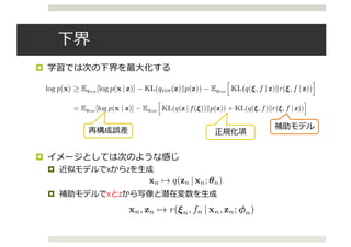 下界
¤ 学習では次の下界を最⼤化する
¤ イメージとしては次のような感じ
¤ 近似モデルでxからzを⽣成
¤ 補助モデルでxとzから写像と潜在変数を⽣成
3 BLACK BOX INFERENCE
3.1 VARIATIONAL OBJECTIVE
We derive an algorithm for performing black box inference over a wide class of generative models.
The original ELBO (Eq.1) is analytically intractable due to the log density log qVGP(z) (Eq.4). We
derive a tractable variational objective inspired by auto-encoders.
Speciﬁcally, a tractable lower bound to the model evidence log p(x) can be derived by subtracting
an expected KL divergence term from the ELBO:
log p(x) EqVGP
[log p(x | z)] KL(qVGP(z)kp(z)) EqVGP
h
KL(q(⇠, f | z)kr(⇠, f | z))
i
,
where r(⇠, f | z) is an auxiliary model. Such an objective has been considered independently by Sal-
imans et al. (2015) and Ranganath et al. (2015). Variational inference is performed in the posterior
latent variable space, minimizing KL(qkp) to learn the variational model; for this to occur auxil-
iary inference is performed in the variational latent variable space, minimizing KL(qkr) to learn an
auxiliary model. See Figure 2.
Unlike previous approaches, we rewrite this variational objective to connect to auto-encoders:
eL = EqVGP
[log p(x | z)] EqVGP
h
KL(q(z | f(⇠))kp(z)) + KL(q(⇠, f)kr(⇠, f | z))
i
, (5)
where the KL divergences are now taken over tractable distributions (see Appendix C). In auto-
encoder parlance, we maximize the expected negative reconstruction error, regularized by an ex-
pected divergence between the variational model and the original model’s prior, and an expected
divergence between the auxiliary model and the variational model’s prior. This is simply a nested
instantiation of the variational auto-encoder bound (Kingma & Welling, 2014): a KL divergence
between the inference model and a prior is taken as regularizers on both the posterior and variational
spaces. This interpretation justiﬁes the previously proposed bound for variational models; as we
shall see, it also enables lower variance gradients during stochastic optimization.
derive a tractable variational objective inspired by auto-encoders.
Speciﬁcally, a tractable lower bound to the model evidence log p(x) can be derived by subtracting
an expected KL divergence term from the ELBO:
log p(x) EqVGP
[log p(x | z)] KL(qVGP(z)kp(z)) EqVGP
h
KL(q(⇠, f | z)kr(⇠, f | z))
i
,
where r(⇠, f | z) is an auxiliary model. Such an objective has been considered independently by Sal-
imans et al. (2015) and Ranganath et al. (2015). Variational inference is performed in the posterior
latent variable space, minimizing KL(qkp) to learn the variational model; for this to occur auxil-
iary inference is performed in the variational latent variable space, minimizing KL(qkr) to learn an
auxiliary model. See Figure 2.
Unlike previous approaches, we rewrite this variational objective to connect to auto-encoders:
eL = EqVGP
[log p(x | z)] EqVGP
h
KL(q(z | f(⇠))kp(z)) + KL(q(⇠, f)kr(⇠, f | z))
i
, (5)
where the KL divergences are now taken over tractable distributions (see Appendix C). In auto-
encoder parlance, we maximize the expected negative reconstruction error, regularized by an ex-
pected divergence between the variational model and the original model’s prior, and an expected
divergence between the auxiliary model and the variational model’s prior. This is simply a nested
instantiation of the variational auto-encoder bound (Kingma & Welling, 2014): a KL divergence
between the inference model and a prior is taken as regularizers on both the posterior and variational
spaces. This interpretation justiﬁes the previously proposed bound for variational models; as we
shall see, it also enables lower variance gradients during stochastic optimization.
5
再構成誤差 正規化項
補助モデル
Under review as a conference paper at ICLR 2016
3.2 AUTO-ENCODING VARIATIONAL MODELS
Inference networks provide a ﬂexible parameterization of approximating
in Helmholtz machines (Hinton & Zemel, 1994), deep Boltzmann machin
Larochelle, 2010), and variational auto-encoders (Kingma & Welling, 2014; R
replaces local variational parameters with global parameters coming from a ne
ically, for latent variables zn which correspond to a data point xn, an infere
a neural network which takes xn as input and its local variational parameter
amortizes inference by only deﬁning a set of global parameters.
To auto-encode the VGP we specify inference networks to parameterize bo
auxiliary models. Unique from other auto-encoder approaches, we let the aux
observed data point xn and variational data point zn as input:
xn 7! q(zn | xn; ✓n), xn, zn 7! r(⇠n, fn | xn, zn; n
where q has local variational parameters given by the variational data Dn, a
fully factorized Gaussian with local variational parameters n = (µn 2 R
Note that by letting r’s inference network take both xn and zn as input, w
explicit speciﬁcation of r(✏, f | z). This idea was ﬁrst suggested but not imple
et al. (2015).
w as a conference paper at ICLR 2016
ENCODING VARIATIONAL MODELS
tworks provide a ﬂexible parameterization of approximating distributions as used
z machines (Hinton & Zemel, 1994), deep Boltzmann machines (Salakhutdinov &
010), and variational auto-encoders (Kingma & Welling, 2014; Rezende et al., 2014). It
l variational parameters with global parameters coming from a neural network. Specif-
ent variables zn which correspond to a data point xn, an inference network speciﬁes
work which takes xn as input and its local variational parameters n as output. This
erence by only deﬁning a set of global parameters.
ode the VGP we specify inference networks to parameterize both the variational and
dels. Unique from other auto-encoder approaches, we let the auxiliary model take both
a point xn and variational data point zn as input:
xn 7! q(zn | xn; ✓n), xn, zn 7! r(⇠n, fn | xn, zn; n),
local variational parameters given by the variational data Dn, and r is speciﬁed as a
ed Gaussian with local variational parameters n = (µn 2 Rc+d
, 2
n 2 Rc+d
). 1
letting r’s inference network take both x and z as input, we avoid the restrictive
 