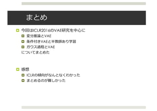 まとめ
¤ 今回はICLR2016のVAE研究を中⼼に
¤ 変分推論とVAE
¤ 条件付きVAEと半教師あり学習
¤ ガウス過程とVAE
についてまとめた
¤ 感想
¤ ICLRの傾向がなんとなくわかった
¤ まとめるのが難しかった
 