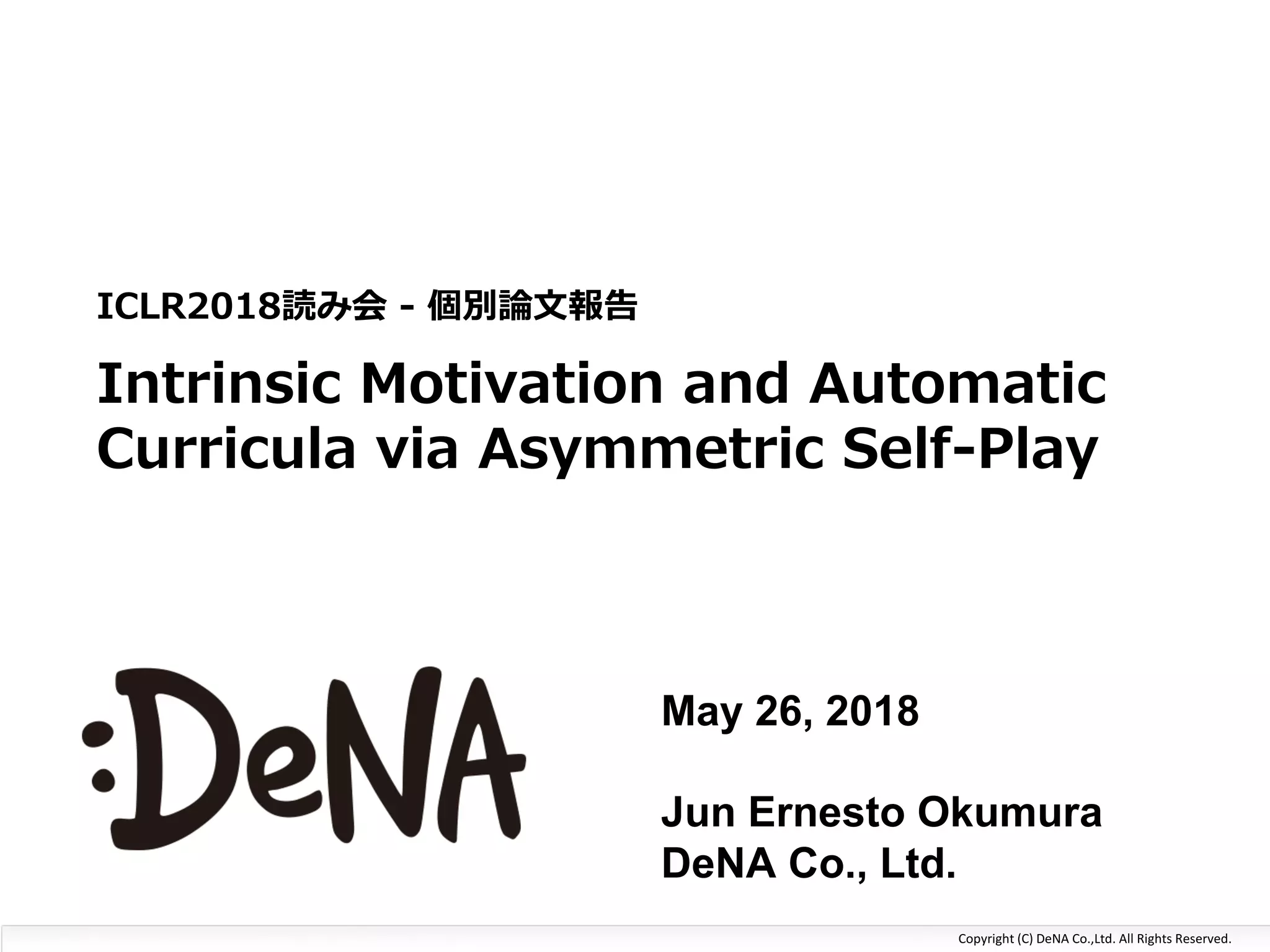 Copyright	(C)	DeNA	Co.,Ltd.	All	Rights	Reserved.
AI	System	Dept.
System	Management	Unit
Kazuki	Fujikawa
Intrinsic Motivation and Automatic
Curricula via Asymmetric Self-Play
ICLR2018読み会 - 個別論⽂報告
May 26, 2018
Jun Ernesto Okumura
DeNA Co., Ltd.
 