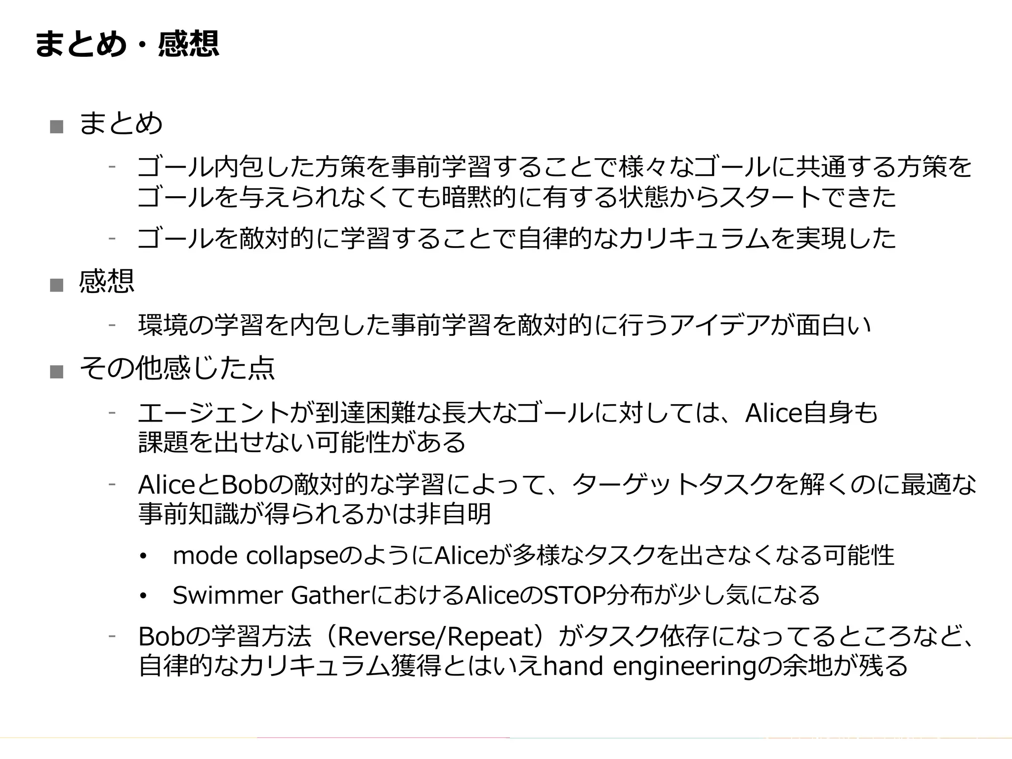 Copyright	(C)	DeNA	Co.,Ltd.	All	Rights	Reserved.
まとめ・感想
■ まとめ
⁃ ゴール内包した⽅策を事前学習することで様々なゴールに共通する⽅策を
ゴールを与えられなくても暗黙的に有する状態からスタートできた
⁃ ゴールを敵対的に学習することで⾃律的なカリキュラムを実現した
■ 感想
⁃ 環境の学習を内包した事前学習を敵対的に⾏うアイデアが⾯⽩い
■ その他感じた点
⁃ エージェントが到達困難な⻑⼤なゴールに対しては、Alice⾃⾝も
課題を出せない可能性がある
⁃ AliceとBobの敵対的な学習によって、ターゲットタスクを解くのに最適な
事前知識が得られるかは⾮⾃明
• mode collapseのようにAliceが多様なタスクを出さなくなる可能性
• Swimmer GatherにおけるAliceのSTOP分布が少し気になる
⁃ Bobの学習⽅法（Reverse/Repeat）がタスク依存になってるところなど、
⾃律的なカリキュラム獲得とはいえhand engineeringの余地が残る
 