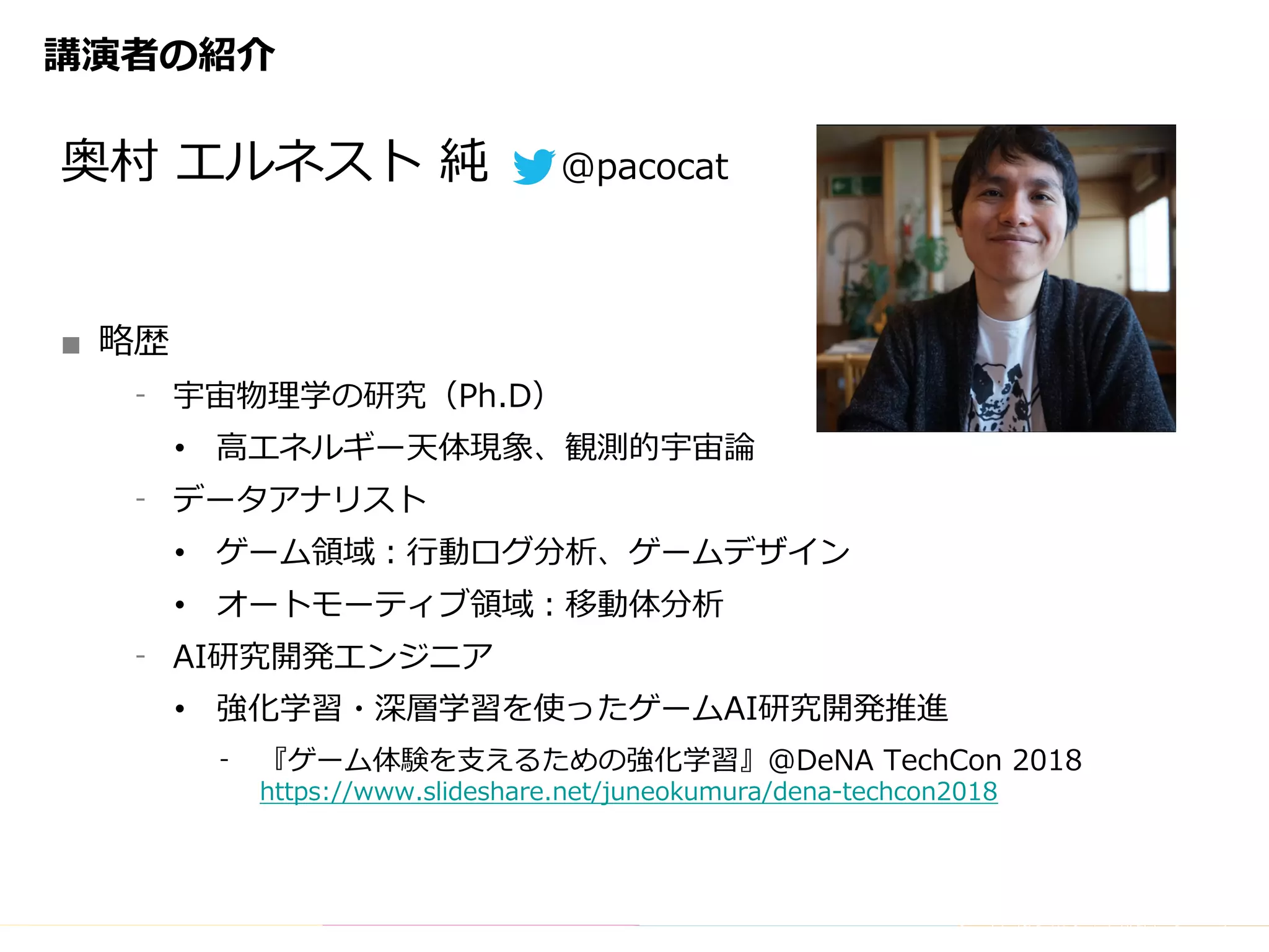 Copyright	(C)	DeNA	Co.,Ltd.	All	Rights	Reserved.
講演者の紹介
奥村 エルネスト 純 @pacocat
■ 略歴
⁃ 宇宙物理学の研究（Ph.D）
• ⾼エネルギー天体現象、観測的宇宙論
⁃ データアナリスト
• ゲーム領域：⾏動ログ分析、ゲームデザイン
• オートモーティブ領域：移動体分析
⁃ AI研究開発エンジニア
• 強化学習・深層学習を使ったゲームAI研究開発推進
⁃ 『ゲーム体験を⽀えるための強化学習』@DeNA TechCon 2018
https://www.slideshare.net/juneokumura/dena-techcon2018
 