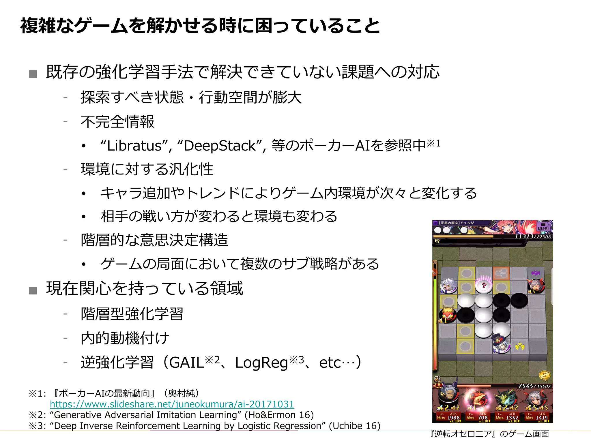 Copyright	(C)	DeNA	Co.,Ltd.	All	Rights	Reserved.
複雑なゲームを解かせる時に困っていること
■ 既存の強化学習⼿法で解決できていない課題への対応
⁃ 探索すべき状態・⾏動空間が膨⼤
⁃ 不完全情報
• “Libratus”, “DeepStack”, 等のポーカーAIを参照中※1
⁃ 環境に対する汎化性
• キャラ追加やトレンドによりゲーム内環境が次々と変化する
• 相⼿の戦い⽅が変わると環境も変わる
⁃ 階層的な意思決定構造
• ゲームの局⾯において複数のサブ戦略がある
■ 現在関⼼を持っている領域
⁃ 階層型強化学習
⁃ 内的動機付け
⁃ 逆強化学習（GAIL※2、LogReg※3、etc…）
※1: 『ポーカーAIの最新動向』（奥村純）
https://www.slideshare.net/juneokumura/ai-20171031
※2: “Generative Adversarial Imitation Learning” (Ho&Ermon 16)
※3: “Deep Inverse Reinforcement Learning by Logistic Regression” (Uchibe 16)
『逆転オセロニア』のゲーム画⾯
 