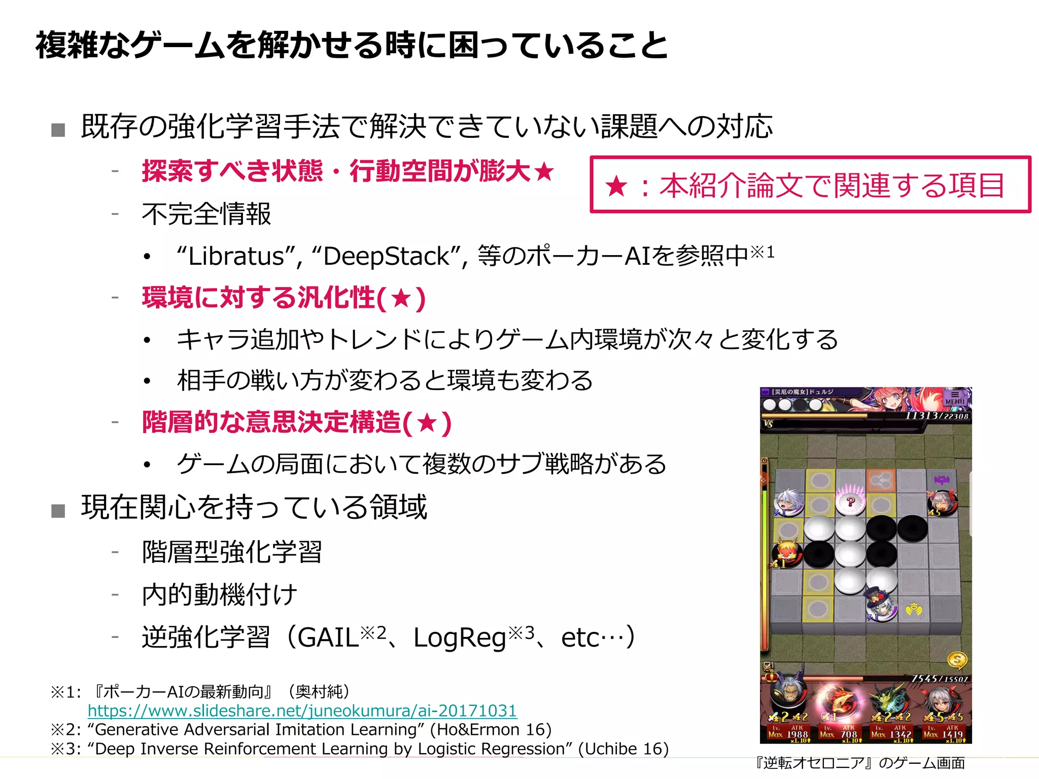 Copyright	(C)	DeNA	Co.,Ltd.	All	Rights	Reserved.
複雑なゲームを解かせる時に困っていること
■ 既存の強化学習⼿法で解決できていない課題への対応
⁃ 探索すべき状態・⾏動空間が膨⼤★
⁃ 不完全情報
• “Libratus”, “DeepStack”, 等のポーカーAIを参照中※1
⁃ 環境に対する汎化性(★)
• キャラ追加やトレンドによりゲーム内環境が次々と変化する
• 相⼿の戦い⽅が変わると環境も変わる
⁃ 階層的な意思決定構造(★)
• ゲームの局⾯において複数のサブ戦略がある
■ 現在関⼼を持っている領域
⁃ 階層型強化学習
⁃ 内的動機付け
⁃ 逆強化学習（GAIL※2、LogReg※3、etc…）
※1: 『ポーカーAIの最新動向』（奥村純）
https://www.slideshare.net/juneokumura/ai-20171031
※2: “Generative Adversarial Imitation Learning” (Ho&Ermon 16)
※3: “Deep Inverse Reinforcement Learning by Logistic Regression” (Uchibe 16)
『逆転オセロニア』のゲーム画⾯
★：本紹介論⽂で関連する項⽬
 