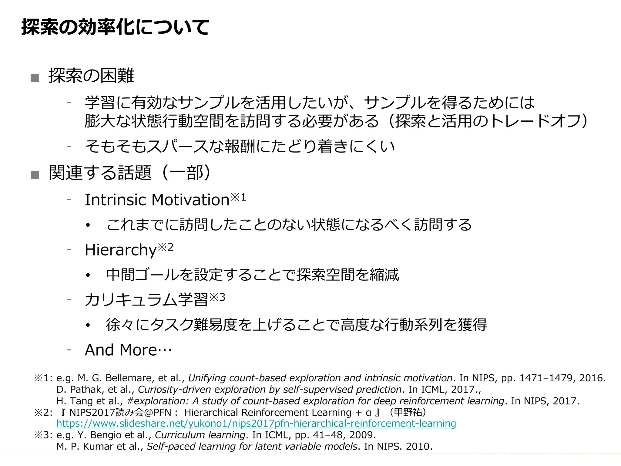 Copyright	(C)	DeNA	Co.,Ltd.	All	Rights	Reserved.
探索の効率化について
■ 探索の困難
⁃ 学習に有効なサンプルを活⽤したいが、サンプルを得るためには
膨⼤な状態⾏動空間を訪問する必要がある（探索と活⽤のトレードオフ）
⁃ そもそもスパースな報酬にたどり着きにくい
■ 関連する話題（⼀部）
⁃ Intrinsic Motivation※1
• これまでに訪問したことのない状態になるべく訪問する
⁃ Hierarchy※2
• 中間ゴールを設定することで探索空間を縮減
⁃ カリキュラム学習※3
• 徐々にタスク難易度を上げることで⾼度な⾏動系列を獲得
⁃ And More…
※1: e.g. M. G. Bellemare, et al., Unifying count-based exploration and intrinsic motivation. In NIPS, pp. 1471–1479, 2016.
D. Pathak, et al., Curiosity-driven exploration by self-supervised prediction. In ICML, 2017.,
H. Tang et al., #exploration: A study of count-based exploration for deep reinforcement learning. In NIPS, 2017.
※2: 『 NIPS2017読み会@PFN： Hierarchical Reinforcement Learning + α 』（甲野祐）
https://www.slideshare.net/yukono1/nips2017pfn-hierarchical-reinforcement-learning
※3: e.g. Y. Bengio et al., Curriculum learning. In ICML, pp. 41–48, 2009.
M. P. Kumar et al., Self-paced learning for latent variable models. In NIPS. 2010.
 