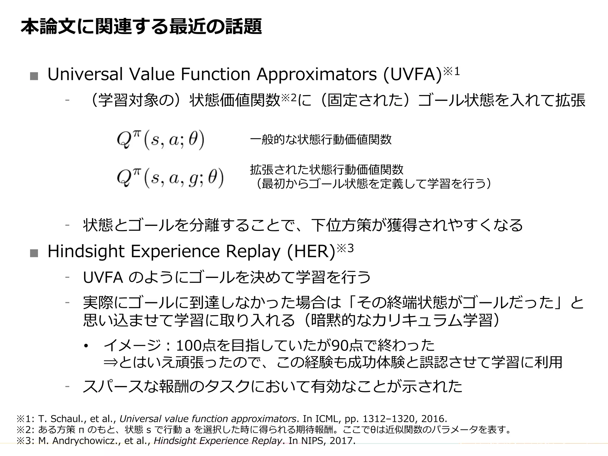 Copyright	(C)	DeNA	Co.,Ltd.	All	Rights	Reserved.
本論⽂に関連する最近の話題
■ Universal Value Function Approximators (UVFA)※1
⁃ （学習対象の）状態価値関数※2に（固定された）ゴール状態を⼊れて拡張
⁃ 状態とゴールを分離することで、下位⽅策が獲得されやすくなる
■ Hindsight Experience Replay (HER)※3
⁃ UVFA のようにゴールを決めて学習を⾏う
⁃ 実際にゴールに到達しなかった場合は「その終端状態がゴールだった」と
思い込ませて学習に取り⼊れる（暗黙的なカリキュラム学習）
• イメージ：100点を⽬指していたが90点で終わった
⇒とはいえ頑張ったので、この経験も成功体験と誤認させて学習に利⽤
⁃ スパースな報酬のタスクにおいて有効なことが⽰された
※1: T. Schaul., et al., Universal value function approximators. In ICML, pp. 1312–1320, 2016.
※2: ある⽅策 π のもと、状態 s で⾏動 a を選択した時に得られる期待報酬。ここでθは近似関数のパラメータを表す。
※3: M. Andrychowicz., et al., Hindsight Experience Replay. In NIPS, 2017.
⼀般的な状態⾏動価値関数
拡張された状態⾏動価値関数
（最初からゴール状態を定義して学習を⾏う）
 