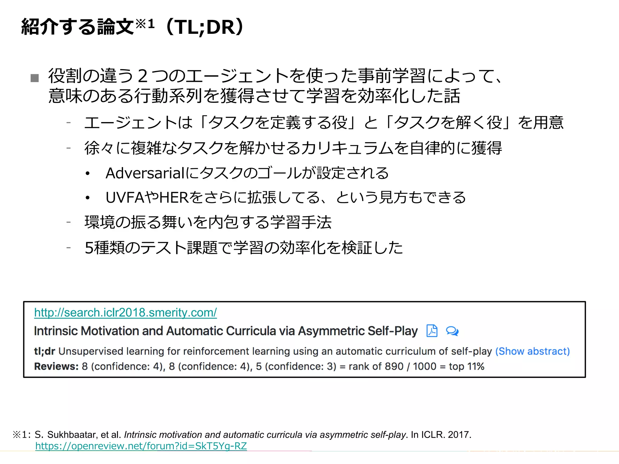 Copyright	(C)	DeNA	Co.,Ltd.	All	Rights	Reserved.
紹介する論⽂※1（TL;DR）
■ 役割の違う２つのエージェントを使った事前学習によって、
意味のある⾏動系列を獲得させて学習を効率化した話
⁃ エージェントは「タスクを定義する役」と「タスクを解く役」を⽤意
⁃ 徐々に複雑なタスクを解かせるカリキュラムを⾃律的に獲得
• Adversarialにタスクのゴールが設定される
• UVFAやHERをさらに拡張してる、という⾒⽅もできる
⁃ 環境の振る舞いを内包する学習⼿法
⁃ 5種類のテスト課題で学習の効率化を検証した
※1: S. Sukhbaatar, et al. Intrinsic motivation and automatic curricula via asymmetric self-play. In ICLR. 2017.
https://openreview.net/forum?id=SkT5Yg-RZ
http://search.iclr2018.smerity.com/
 