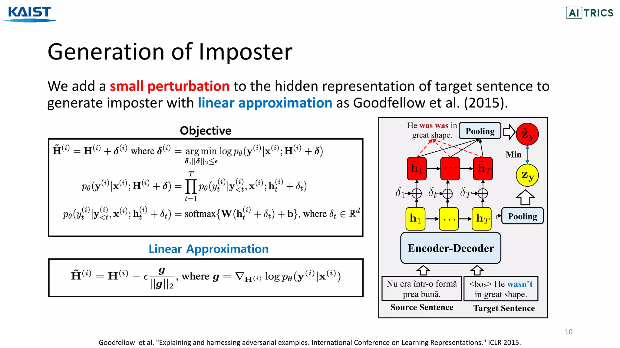 Generation of Imposter
10
We add a small perturbation to the hidden representation of target sentence to
generate imposter with linear approximation as Goodfellow et al. (2015).
Encoder-Decoder
Nu era într-o formă
prea bună.
<bos> He wasn’t
in great shape.
He was was in
great shape. Pooling
Pooling
Min
Source Sentence Target Sentence
Goodfellow et al. "Explaining and harnessing adversarial examples. International Conference on Learning Representations." ICLR 2015.
Objective
Linear Approximation
 