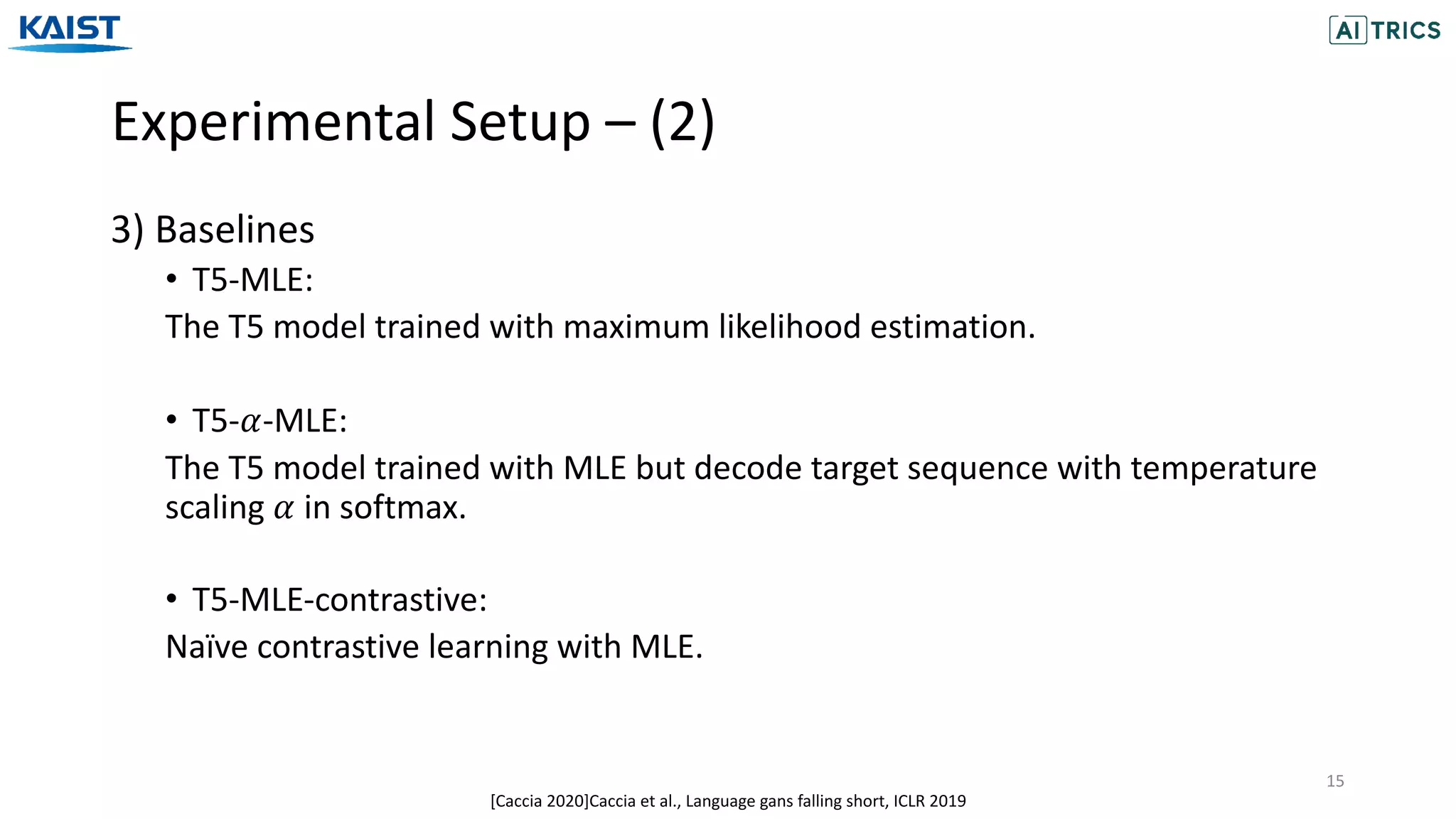 Experimental Setup – (2)
15
3) Baselines
• T5-MLE:
The T5 model trained with maximum likelihood estimation.
• T5-𝛼-MLE:
The T5 model trained with MLE but decode target sequence with temperature
scaling 𝛼 in softmax.
• T5-MLE-contrastive:
Naïve contrastive learning with MLE.
[Caccia 2020]Caccia et al., Language gans falling short, ICLR 2019
 
