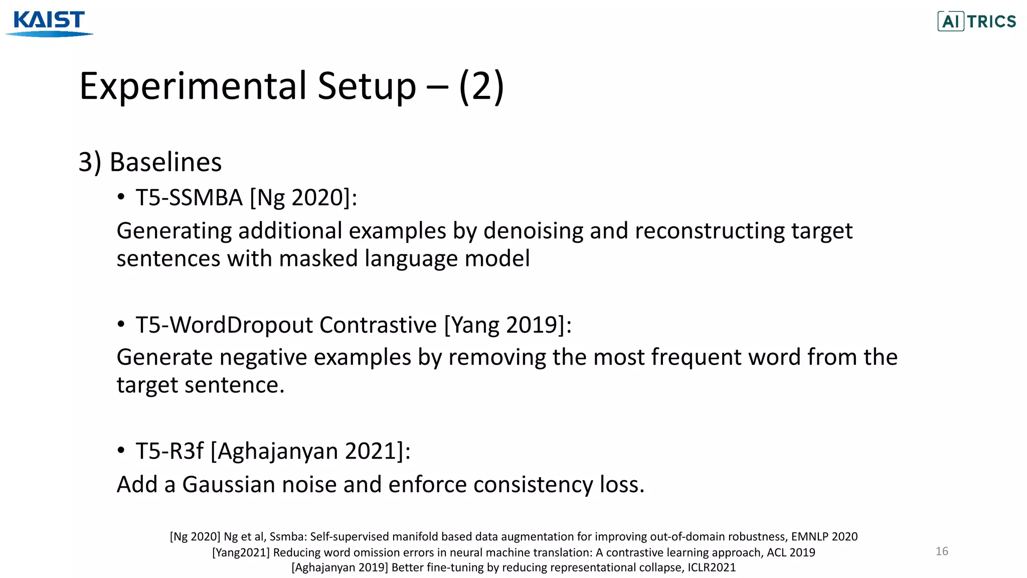 Experimental Setup – (2)
16
3) Baselines
• T5-SSMBA [Ng 2020]:
Generating additional examples by denoising and reconstructing target
sentences with masked language model
• T5-WordDropout Contrastive [Yang 2019]:
Generate negative examples by removing the most frequent word from the
target sentence.
• T5-R3f [Aghajanyan 2021]:
Add a Gaussian noise and enforce consistency loss.
[Ng 2020] Ng et al, Ssmba: Self-supervised manifold based data augmentation for improving out-of-domain robustness, EMNLP 2020
[Yang2021] Reducing word omission errors in neural machine translation: A contrastive learning approach, ACL 2019
[Aghajanyan 2019] Better fine-tuning by reducing representational collapse, ICLR2021
 