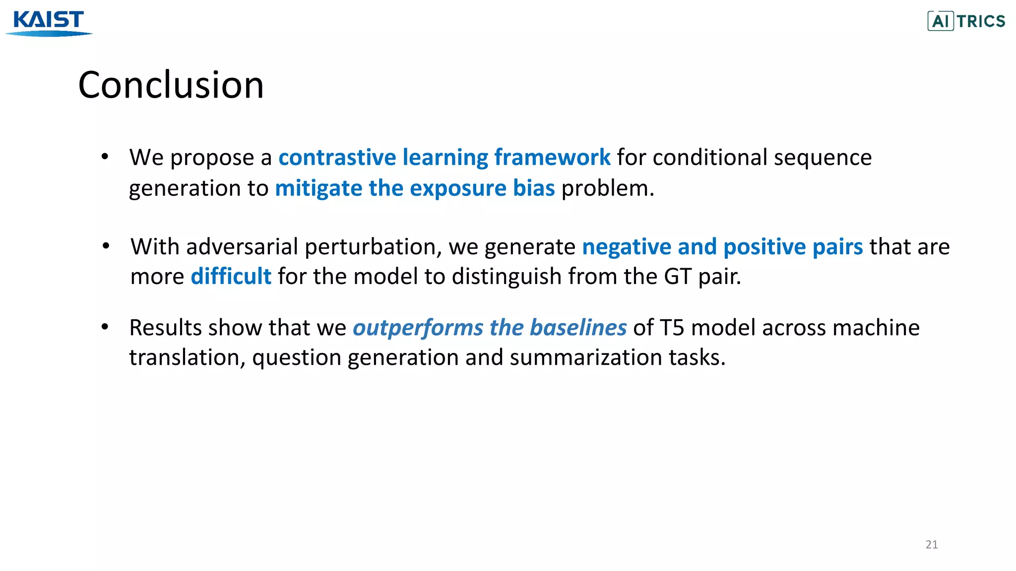 Conclusion
21
• We propose a contrastive learning framework for conditional sequence
generation to mitigate the exposure bias problem.
• With adversarial perturbation, we generate negative and positive pairs that are
more difficult for the model to distinguish from the GT pair.
• Results show that we outperforms the baselines of T5 model across machine
translation, question generation and summarization tasks.
 