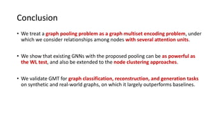 Conclusion
• We treat a graph pooling problem as a graph multiset encoding problem, under
which we consider relationships among nodes with several attention units.
• We show that existing GNNs with the proposed pooling can be as powerful as
the WL test, and also be extended to the node clustering approaches.
• We validate GMT for graph classification, reconstruction, and generation tasks
on synthetic and real-world graphs, on which it largely outperforms baselines.
 