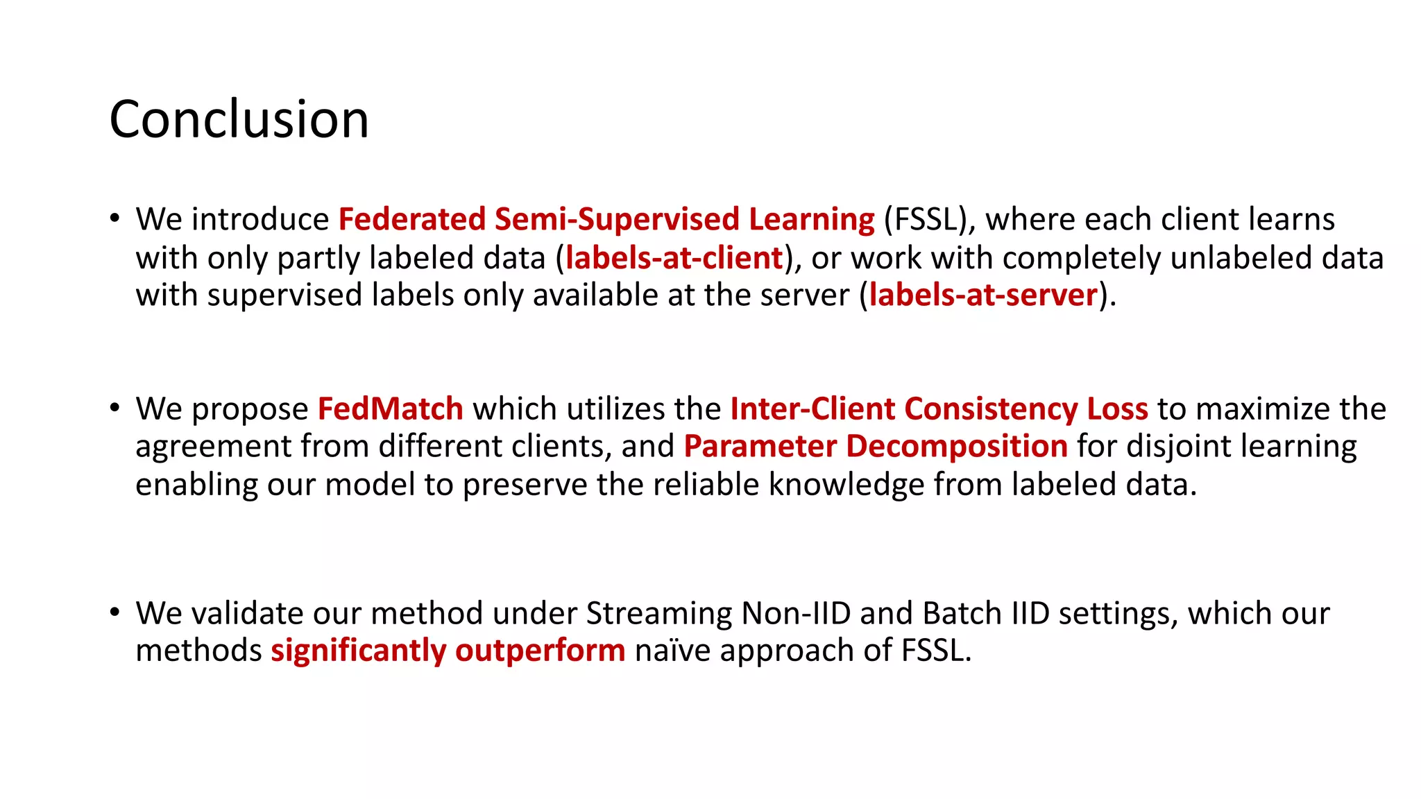 Conclusion
• We introduce Federated Semi-Supervised Learning (FSSL), where each client learns
with only partly labeled data (labels-at-client), or work with completely unlabeled data
with supervised labels only available at the server (labels-at-server).
• We propose FedMatch which utilizes the Inter-Client Consistency Loss to maximize the
agreement from different clients, and Parameter Decomposition for disjoint learning
enabling our model to preserve the reliable knowledge from labeled data.
• We validate our method under Streaming Non-IID and Batch IID settings, which our
methods significantly outperform naïve approach of FSSL.
 
