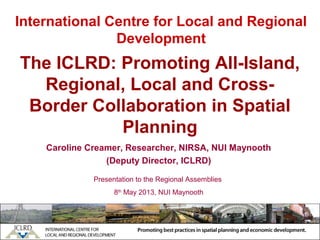 International Centre for Local and Regional
Development
Caroline Creamer, Researcher, NIRSA, NUI Maynooth
(Deputy Director, ICLRD)
Presentation to the Regional Assemblies
8th
May 2013, NUI Maynooth
The ICLRD: Promoting All-Island,
Regional, Local and Cross-
Border Collaboration in Spatial
Planning
 