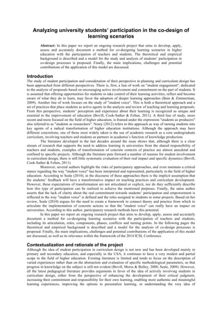 Analyzing university students’ participation in the co-design of 
learning scenarios 
Abstract: In this paper we report an ongoing research project that aims to develop, apply, 
assess and accurately document a method for co-designing learning scenarios in higher 
education with the participation of teachers and students. The theoretical and empirical 
background is described and a model for the study and analysis of students’ participation in 
co-design processes is proposed. Finally, the main implications, challenges and potential 
contributions of the application of this model are discussed. 
Introduction 
The study of student participation and consideration of their perspective in planning and curriculum design has 
been approached from different perspectives. There is, first, a line of work on "student engagement", dedicated 
to the analysis of proposals based on encouraging active involvement and commitment on the part of students. It 
is assumed that offering opportunities for students to take control of their learning activities, reflect and become 
aware of what they do to learn, may favor the adoption of deeper learning approaches (Bain & Zimmerman, 
2009). Another line of work focuses on the study of "student voice". This is both a theoretical approach and a 
set of practices that place students as active agents in the analysis and review of teaching and learning proposals. 
From this perspective, students’ perception and experience about their learning is recognized as unique and 
essential to the improvement of education (Bovill, Cook-Sather & Felten, 2011). A third line of study, more 
recent and more focused on the field of higher education, is framed under the expression "students as producers" 
also referred to as "students as researchers". Neary (2012) refers to this approach as way of turning students into 
key agents of a radical transformation of higher education institutions. Although the approach may have 
different concretions, one of those most widely taken is the use of academic research as a core undergraduate 
curriculum, involving teachers and students as partners in academia’s function of knowledge production. 
The literature developed in the last decades around the issue shows that, although there is a clear 
stream of research that supports the need to address learning in universities from the shared responsibility of 
teachers and students, examples of transformation of concrete contexts of practice are almost anecdotal and 
confined to specific projects. Although the literature puts forward a number of reasons for student involvement 
in curriculum design, there is still little systematic evaluation of their real impact and specific dynamics (Bovill, 
Cook-Sather & Felten, 2011). 
Moreover, several authors highlight the risks of participatory approaches, and even maintain a critical 
stance regarding the way "student voice" has been interpreted and represented, particularly in the field of higher 
education. According to Seale (2010), in the discourse of these approaches there is the implicit assumption that 
the students’ feedback will have a transformative impact on teaching practices and curriculum development. 
However, these expectations of transformation are not articulated or explicit, nor do they sufficiently describe 
how this type of participation can be realized to achieve the mentioned purposes. Finally, the same author 
asserts that the lack of clarity about the real commitment towards students’ participation and empowerment is 
reflected in the way "student voice" is defined and the roles assigned to students in some projects. Based on her 
review, Seale (2010) argues for the need to create a framework to connect theory and practice from which to 
articulate the implementation of concrete actions so that the "student voice" can really have an impact on 
universities. According to this author, participatory research methods have this potential. 
In this paper we report an ongoing research project that aims to develop, apply, assess and accurately 
document a method for co-designing learning scenarios with the participation of teachers and students, 
including its articulation, roles, components, phases, conflicts and turning points. In the following pages the 
theoretical and empirical background is described and a model for the analysis of co-design processes is 
proposed. Finally, the main implications, challenges and potential contributions of the application of this model 
are discussed, as well as its relevance within the framework of the 2014 ICSL Conference. 
Contextualization and rationale of the project 
Although the idea of student participation in curriculum design is not new and has been developed mainly in 
primary and secondary education, and especially in the USA, it continues to have a very modest and partial 
scope in the field of higher education. Existing literature is limited and tends to focus on the description of 
varied experiences rather than on the abstraction and evaluation of specific methodological parameters, so that 
progress in knowledge on the subject is still not evident (Bovill, Morss & Bulley, 2008; Seale, 2009). However, 
all the latest pedagogical literature provides arguments in favor of the idea of actively involving students in 
curriculum design, either from the perspective of enhancing the development of their critical judgment, 
increasing their commitment and responsibility for their own learning, enabling more authentic and meaningful 
learning experiences, improving the options to personalize learning, or understanding the very idea of 
 