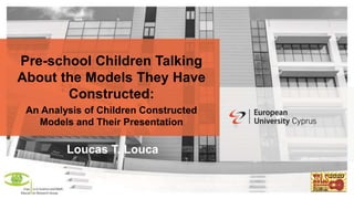 Pre-school Children Talking
About the Models They Have
Constructed:
An Analysis of Children Constructed
Models and Their Presentation
Loucas T. Louca
 