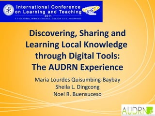 Discovering, Sharing and
Learning Local Knowledge
  through Digital Tools:
 The AUDRN Experience
                  
  Maria Lourdes Quisumbing-Baybay
          Sheila L. Dingcong
         Noel R. Buensuceso
 