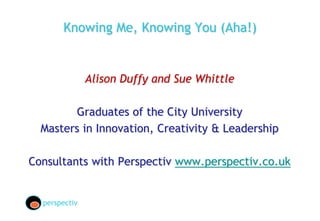 Knowing Me, Knowing You (Aha!)
Alison Duffy and Sue Whittle
Graduates of the City University
Masters in Innovation, Creativity & Leadership
Consultants with Perspectiv www.perspectiv.co.uk
perspectiv
 