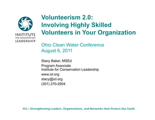 Volunteerism 2.0:
            Involving Highly Skilled
            Volunteers in Your Organization
            Ohio Clean Water Conference
            August 6, 2011
              g     ,

            Stacy Baker, MSEd
            Program Associate
                g
            Institute for Conservation Leadership
            www.icl.org
            stacy@icl.org
            (301) 270 2904
                   270-2904




ICL─ Strengthening Leaders, Organizations, and Networks that Protect Our Earth
 