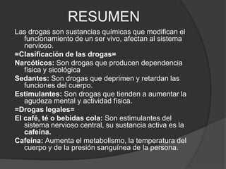 RESUMENLas drogas son sustancias químicas que modifican el funcionamiento de un ser vivo, afectan al sistema nervioso.=Clasificación de las drogas=Narcóticos: Son drogas que producen dependencia física y sicológicaSedantes: Son drogas que deprimen y retardan las funciones del cuerpo.Estimulantes: Son drogas que tienden a aumentar la agudeza mental y actividad física.=Drogas legales=El café, té o bebidas cola: Son estimulantes del sistema nervioso central, su sustancia activa es la cafeína.Cafeína: Aumenta el metabolismo, la temperatura del cuerpo y de la presión sanguínea de la persona.