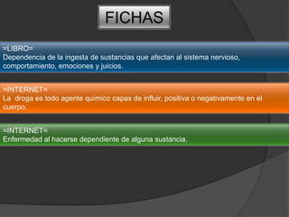 FICHAS=LIBRO=Dependencia de la ingesta de sustancias que afectan al sistema nervioso, comportamiento, emociones y juicios.=INTERNET=La  droga es todo agente químico capas de influir, positiva o negativamente en el cuerpo.=INTERNET=Enfermedad al hacerse dependiente de alguna sustancia.