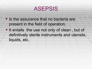ASEPSIS
 Is the assurance that no bacteria are
present in the field of operation.
 It entails the use not only of clean , but of
definitively sterile instruments and utensils,
liquids, etc.
 