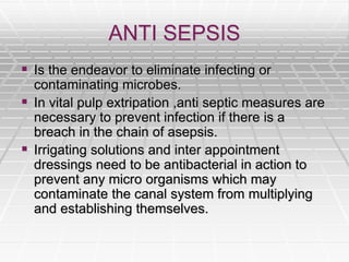 ANTI SEPSIS
 Is the endeavor to eliminate infecting or
contaminating microbes.
 In vital pulp extripation ,anti septic measures are
necessary to prevent infection if there is a
breach in the chain of asepsis.
 Irrigating solutions and inter appointment
dressings need to be antibacterial in action to
prevent any micro organisms which may
contaminate the canal system from multiplying
and establishing themselves.
 