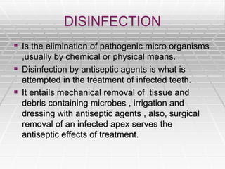 DISINFECTION
 Is the elimination of pathogenic micro organisms
,usually by chemical or physical means.
 Disinfection by antiseptic agents is what is
attempted in the treatment of infected teeth.
 It entails mechanical removal of tissue and
debris containing microbes , irrigation and
dressing with antiseptic agents , also, surgical
removal of an infected apex serves the
antiseptic effects of treatment.
 